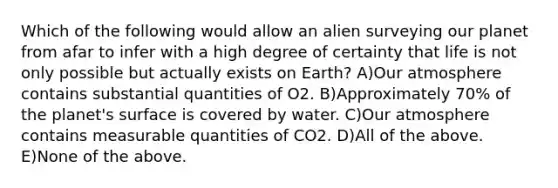 Which of the following would allow an alien surveying our planet from afar to infer with a high degree of certainty that life is not only possible but actually exists on Earth? A)Our atmosphere contains substantial quantities of O2. B)Approximately 70% of the planet's surface is covered by water. C)Our atmosphere contains measurable quantities of CO2. D)All of the above. E)None of the above.