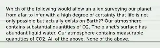 Which of the following would allow an alien surveying our planet from afar to infer with a high degree of certainty that life is not only possible but actually exists on Earth?? Our atmosphere contains substantial quantities of O2. The planet's surface has abundant liquid water. Our atmosphere contains measurable quantities of CO2. All of the above. None of the above.