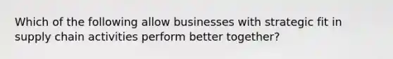 Which of the following allow businesses with strategic fit in supply chain activities perform better together?