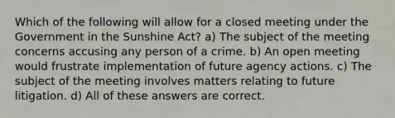 Which of the following will allow for a closed meeting under the Government in the Sunshine Act? a) The subject of the meeting concerns accusing any person of a crime. b) An open meeting would frustrate implementation of future agency actions. c) The subject of the meeting involves matters relating to future litigation. d) All of these answers are correct.