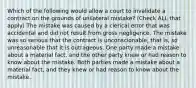 Which of the following would allow a court to invalidate a contract on the grounds of unilateral mistake? (Check ALL that apply) The mistake was caused by a clerical error that was accidental and did not result from gross negligence. The mistake was so serious that the contract is unconscionable, that is, so unreasonable that it is outrageous. One party made a mistake about a material fact, and the other party knew or had reason to know about the mistake. Both parties made a mistake about a material fact, and they knew or had reason to know about the mistake.