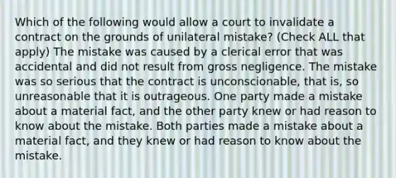 Which of the following would allow a court to invalidate a contract on the grounds of unilateral mistake? (Check ALL that apply) The mistake was caused by a clerical error that was accidental and did not result from gross negligence. The mistake was so serious that the contract is unconscionable, that is, so unreasonable that it is outrageous. One party made a mistake about a material fact, and the other party knew or had reason to know about the mistake. Both parties made a mistake about a material fact, and they knew or had reason to know about the mistake.