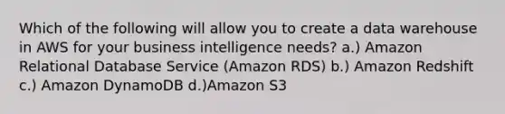 Which of the following will allow you to create a data warehouse in AWS for your business intelligence needs? a.) Amazon Relational Database Service (Amazon RDS) b.) Amazon Redshift c.) Amazon DynamoDB d.)Amazon S3