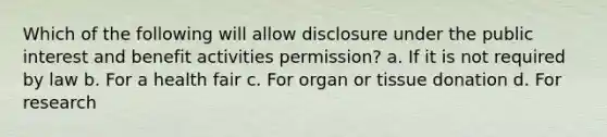 Which of the following will allow disclosure under the public interest and benefit activities permission? a. If it is not required by law b. For a health fair c. For organ or tissue donation d. For research