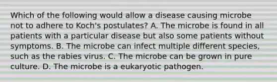 Which of the following would allow a disease causing microbe not to adhere to Koch's postulates? A. The microbe is found in all patients with a particular disease but also some patients without symptoms. B. The microbe can infect multiple different species, such as the rabies virus. C. The microbe can be grown in pure culture. D. The microbe is a eukaryotic pathogen.