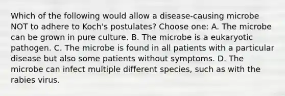 Which of the following would allow a disease-causing microbe NOT to adhere to Koch's postulates? Choose one: A. The microbe can be grown in pure culture. B. The microbe is a eukaryotic pathogen. C. The microbe is found in all patients with a particular disease but also some patients without symptoms. D. The microbe can infect multiple different species, such as with the rabies virus.