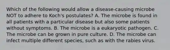 Which of the following would allow a disease-causing microbe NOT to adhere to Koch's postulates? A. The microbe is found in all patients with a particular disease but also some patients without symptoms. B. The microbe is a eukaryotic pathogen. C. The microbe can be grown in pure culture. D. The microbe can infect multiple different species, such as with the rabies virus.