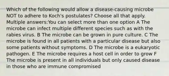 Which of the following would allow a disease-causing microbe NOT to adhere to Koch's postulates? Choose all that apply. Multiple answers:You can select <a href='https://www.questionai.com/knowledge/keWHlEPx42-more-than' class='anchor-knowledge'>more than</a> one option A The microbe can infect multiple different species such as with the rabies virus. B The microbe can be grown in pure culture. C The microbe is found in all patients with a particular disease but also some patients without symptoms. D The microbe is a eukaryotic pathogen. E The microbe requires a host cell in order to grow F The microbe is present in all individuals but only caused disease in those who are immune compromised