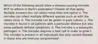 Which of the following would allow a disease-causing microbe NOT to adhere to Koch's postulates? Choose all that apply. Multiple answers:You can select more than one option a. The microbe can infect multiple different species such as with the rabies virus. b. The microbe can be grown in pure culture. c. The microbe is found in all patients with a particular disease but also some patients without symptoms. d. The microbe is a eukaryotic pathogen. e. The microbe requires a host cell in order to grow f. The microbe is present in all individuals but only caused disease in those who are immune compromised