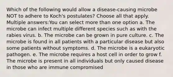 Which of the following would allow a disease-causing microbe NOT to adhere to Koch's postulates? Choose all that apply. Multiple answers:You can select more than one option a. The microbe can infect multiple different species such as with the rabies virus. b. The microbe can be grown in pure culture. c. The microbe is found in all patients with a particular disease but also some patients without symptoms. d. The microbe is a eukaryotic pathogen. e. The microbe requires a host cell in order to grow f. The microbe is present in all individuals but only caused disease in those who are immune compromised