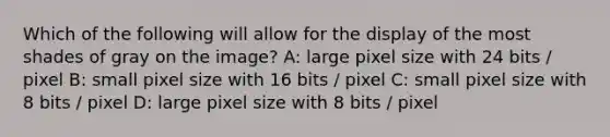 Which of the following will allow for the display of the most shades of gray on the image? A: large pixel size with 24 bits / pixel B: small pixel size with 16 bits / pixel C: small pixel size with 8 bits / pixel D: large pixel size with 8 bits / pixel