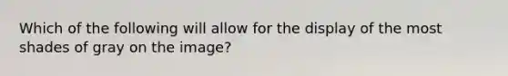 Which of the following will allow for the display of the most shades of gray on the image?