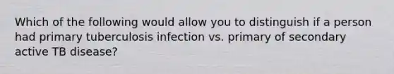 Which of the following would allow you to distinguish if a person had primary tuberculosis infection vs. primary of secondary active TB disease?