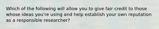 Which of the following will allow you to give fair credit to those whose ideas you're using and help establish your own reputation as a responsible researcher?