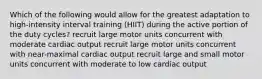 Which of the following would allow for the greatest adaptation to high-intensity interval training (HIIT) during the active portion of the duty cycles? recruit large motor units concurrent with moderate cardiac output recruit large motor units concurrent with near-maximal cardiac output recruit large and small motor units concurrent with moderate to low cardiac output