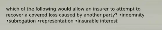 which of the following would allow an insurer to attempt to recover a covered loss caused by another party? •indemnity •subrogation •representation •insurable interest