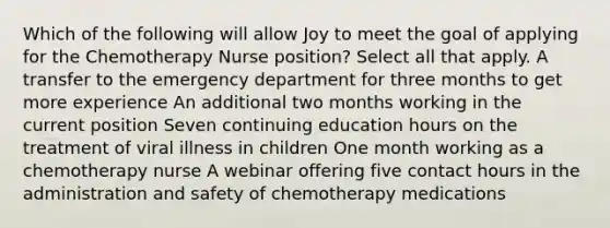 Which of the following will allow Joy to meet the goal of applying for the Chemotherapy Nurse position? Select all that apply. A transfer to the emergency department for three months to get more experience​ An additional two months working in the current position​ Seven continuing education hours on the treatment of viral illness in children​ One month working as a chemotherapy nurse​ A webinar offering five contact hours in the administration and safety of chemotherapy medications​