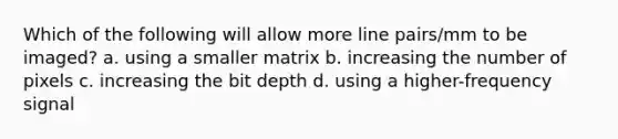 Which of the following will allow more line pairs/mm to be imaged? a. using a smaller matrix b. increasing the number of pixels c. increasing the bit depth d. using a higher-frequency signal