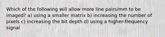 Which of the following will allow more line pairs/mm to be imaged? a) using a smaller matrix b) increasing the number of pixels c) increasing the bit depth d) using a higher-frequency signal