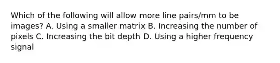 Which of the following will allow more line pairs/mm to be images? A. Using a smaller matrix B. Increasing the number of pixels C. Increasing the bit depth D. Using a higher frequency signal