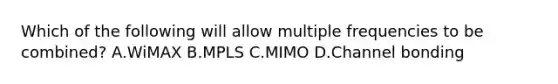 Which of the following will allow multiple frequencies to be combined? A.WiMAX B.MPLS C.MIMO D.Channel bonding