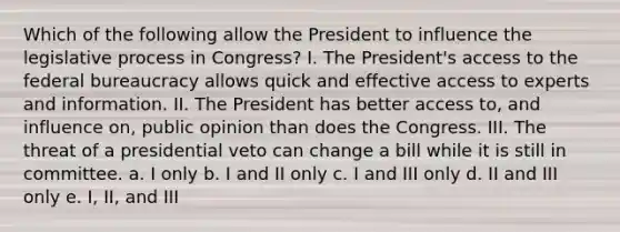 Which of the following allow the President to influence the legislative process in Congress? I. The President's access to the federal bureaucracy allows quick and effective access to experts and information. II. The President has better access to, and influence on, public opinion than does the Congress. III. The threat of a presidential veto can change a bill while it is still in committee. a. I only b. I and II only c. I and III only d. II and III only e. I, II, and III