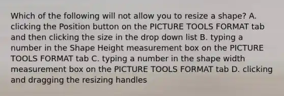 Which of the following will not allow you to resize a shape? A. clicking the Position button on the PICTURE TOOLS FORMAT tab and then clicking the size in the drop down list B. typing a number in the Shape Height measurement box on the PICTURE TOOLS FORMAT tab C. typing a number in the shape width measurement box on the PICTURE TOOLS FORMAT tab D. clicking and dragging the resizing handles