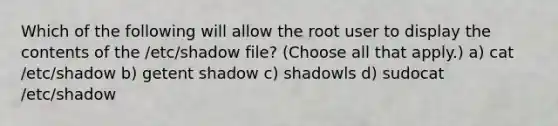 Which of the following will allow the root user to display the contents of the /etc/shadow file? (Choose all that apply.) a) cat /etc/shadow b) getent shadow c) shadowls d) sudocat /etc/shadow