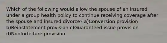 Which of the following would allow the spouse of an insured under a group health policy to continue receiving coverage after the spouse and insured divorce? a)Conversion provision b)Reinstatement provision c)Guaranteed issue provision d)Nonforfeiture provision