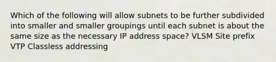 Which of the following will allow subnets to be further subdivided into smaller and smaller groupings until each subnet is about the same size as the necessary IP address space? VLSM Site prefix VTP Classless addressing