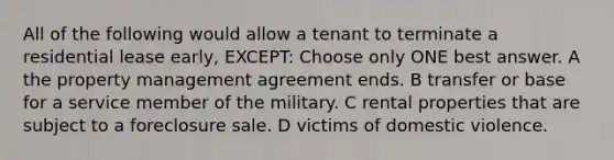 All of the following would allow a tenant to terminate a residential lease early, EXCEPT: Choose only ONE best answer. A the property management agreement ends. B transfer or base for a service member of the military. C rental properties that are subject to a foreclosure sale. D victims of domestic violence.