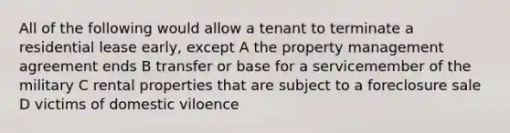 All of the following would allow a tenant to terminate a residential lease early, except A the property management agreement ends B transfer or base for a servicemember of the military C rental properties that are subject to a foreclosure sale D victims of domestic viloence