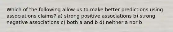 Which of the following allow us to make better predictions using associations claims? a) strong positive associations b) strong negative associations c) both a and b d) neither a nor b