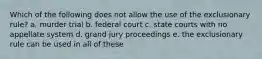 Which of the following does not allow the use of the exclusionary rule? a. murder trial b. federal court c. state courts with no appellate system d. grand jury proceedings e. the exclusionary rule can be used in all of these