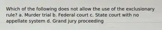 Which of the following does not allow the use of the exclusionary rule? a. ​Murder trial b. ​Federal court c. ​State court with no appellate system d. ​Grand jury proceeding