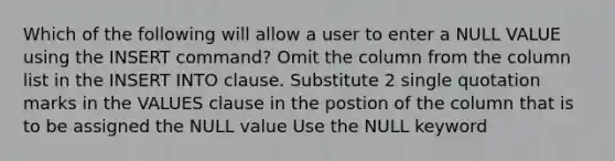 Which of the following will allow a user to enter a NULL VALUE using the INSERT command? Omit the column from the column list in the INSERT INTO clause. Substitute 2 single quotation marks in the VALUES clause in the postion of the column that is to be assigned the NULL value Use the NULL keyword