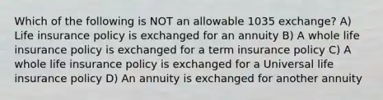 Which of the following is NOT an allowable 1035 exchange? A) Life insurance policy is exchanged for an annuity B) A whole life insurance policy is exchanged for a term insurance policy C) A whole life insurance policy is exchanged for a Universal life insurance policy D) An annuity is exchanged for another annuity