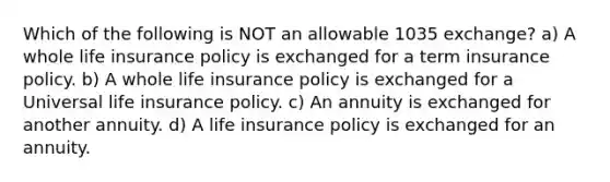 Which of the following is NOT an allowable 1035 exchange? a) A whole life insurance policy is exchanged for a term insurance policy. b) A whole life insurance policy is exchanged for a Universal life insurance policy. c) An annuity is exchanged for another annuity. d) A life insurance policy is exchanged for an annuity.