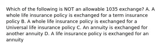 Which of the following is NOT an allowable 1035 exchange? A. A whole life insurance policy is exchanged for a term insurance policy B. A whole life insurance policy is exchanged for a Universal life insurance policy C. An annuity is exchanged for another annuity D. A life insurance policy is exchanged for an annuity