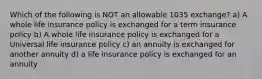 Which of the following is NOT an allowable 1035 exchange? a) A whole life insurance policy is exchanged for a term insurance policy b) A whole life insurance policy is exchanged for a Universal life insurance policy c) an annuity is exchanged for another annuity d) a life insurance policy is exchanged for an annuity