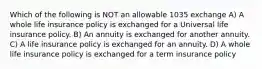 Which of the following is NOT an allowable 1035 exchange A) A whole life insurance policy is exchanged for a Universal life insurance policy. B) An annuity is exchanged for another annuity. C) A life insurance policy is exchanged for an annuity. D) A whole life insurance policy is exchanged for a term insurance policy