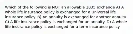 Which of the following is NOT an allowable 1035 exchange A) A whole life insurance policy is exchanged for a Universal life insurance policy. B) An annuity is exchanged for another annuity. C) A life insurance policy is exchanged for an annuity. D) A whole life insurance policy is exchanged for a term insurance policy