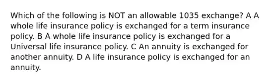 Which of the following is NOT an allowable 1035 exchange? A A whole life insurance policy is exchanged for a term insurance policy. B A whole life insurance policy is exchanged for a Universal life insurance policy. C An annuity is exchanged for another annuity. D A life insurance policy is exchanged for an annuity.