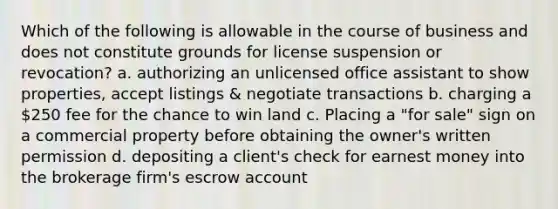 Which of the following is allowable in the course of business and does not constitute grounds for license suspension or revocation? a. authorizing an unlicensed office assistant to show properties, accept listings & negotiate transactions b. charging a 250 fee for the chance to win land c. Placing a "for sale" sign on a commercial property before obtaining the owner's written permission d. depositing a client's check for earnest money into the brokerage firm's escrow account