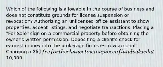 Which of the following is allowable in the course of business and does not constitute grounds for license suspension or revocation? Authorizing an unlicensed office assistant to show properties, accept listings, and negotiate transactions. Placing a "For Sale" sign on a commercial property before obtaining the owner's written permission. Depositing a client's check for earnest money into the brokerage firm's escrow account. Charging a 250 fee for the chance to win a piece of land valued at10,000.