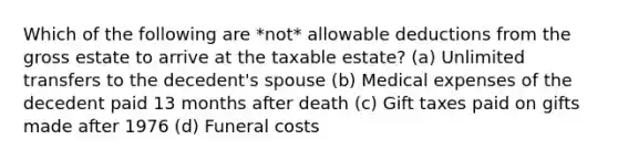 Which of the following are *not* allowable deductions from the gross estate to arrive at the taxable estate? (a) Unlimited transfers to the decedent's spouse (b) Medical expenses of the decedent paid 13 months after death (c) Gift taxes paid on gifts made after 1976 (d) Funeral costs