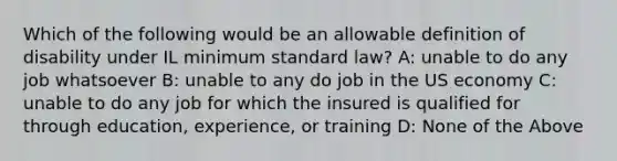 Which of the following would be an allowable definition of disability under IL minimum standard law? A: unable to do any job whatsoever B: unable to any do job in the US economy C: unable to do any job for which the insured is qualified for through education, experience, or training D: None of the Above