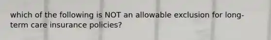 which of the following is NOT an allowable exclusion for long-term care insurance policies?