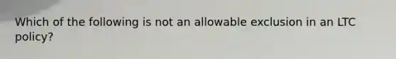 Which of the following is not an allowable exclusion in an LTC policy?