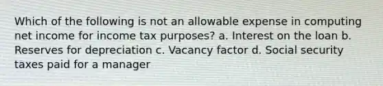 Which of the following is not an allowable expense in computing net income for income tax purposes? a. Interest on the loan b. Reserves for depreciation c. Vacancy factor d. Social security taxes paid for a manager